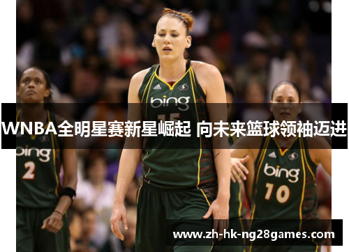 WNBA全明星赛新星崛起 向未来篮球领袖迈进