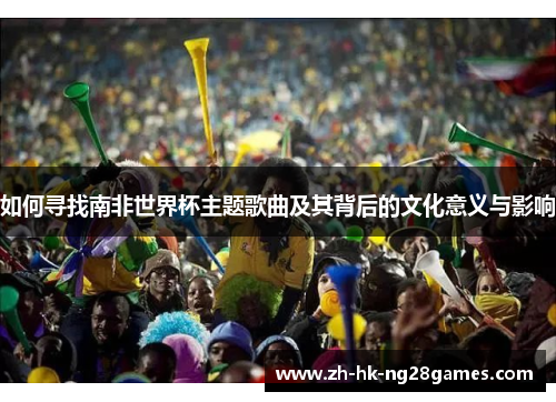如何寻找南非世界杯主题歌曲及其背后的文化意义与影响