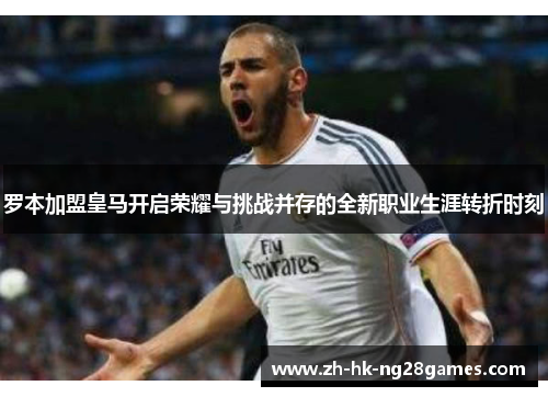 罗本加盟皇马开启荣耀与挑战并存的全新职业生涯转折时刻