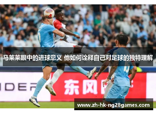马莱莱眼中的进球意义 他如何诠释自己对足球的独特理解 马莱莱眼中的进球意义 他如何诠释自己对足球的独特理解