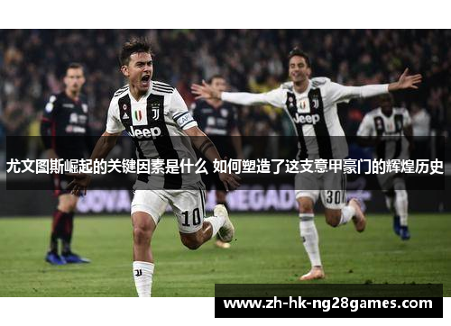 尤文图斯崛起的关键因素是什么 如何塑造了这支意甲豪门的辉煌历史