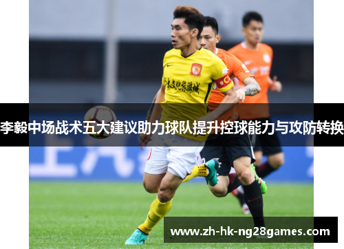 李毅中场战术五大建议助力球队提升控球能力与攻防转换