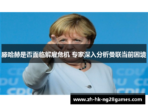 滕哈赫是否面临解雇危机 专家深入分析曼联当前困境