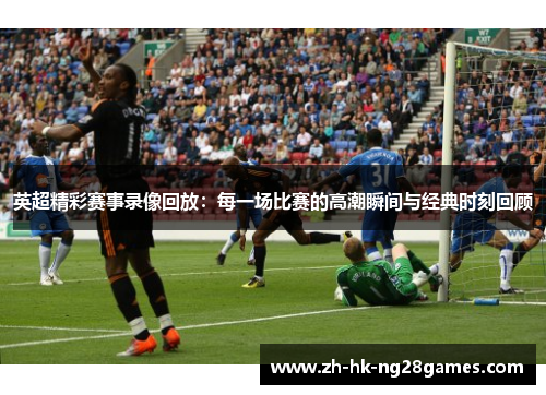 英超精彩赛事录像回放：每一场比赛的高潮瞬间与经典时刻回顾