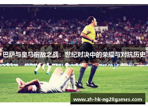 巴萨与皇马宿敌之战：世纪对决中的荣耀与对抗历史